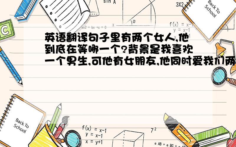 英语翻译句子里有两个女人,他到底在等哪一个?背景是我喜欢一个男生,可他有女朋友,他同时爱我们两个,可是她的女朋友不爱他,不关心他.他MSN留言是这样的,那他到底选哪个啊?