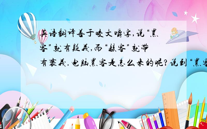 英语翻译善于咬文嚼字,说“黑客”就有贬义,而“骇客”就带有褒义.电脑黑客是怎么来的呢?说到“黑客”倒得先讲个希腊故事.传说古时候,希腊两个小国打仗,有一个城市叫特洛伊,城墙非常