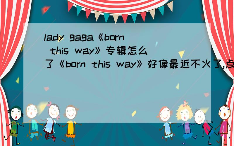 lady gaga《born this way》专辑怎么了《born this way》好像最近不火了,点击率不是很高,没有以前的牛B了,这是不是意味着下降,我不愿意看到她的心血被忽视,monster怎么了,好像没有以前狂热了.如果