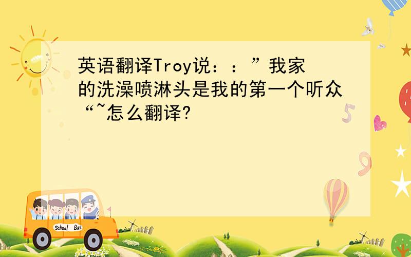 英语翻译Troy说：：”我家的洗澡喷淋头是我的第一个听众“~怎么翻译?