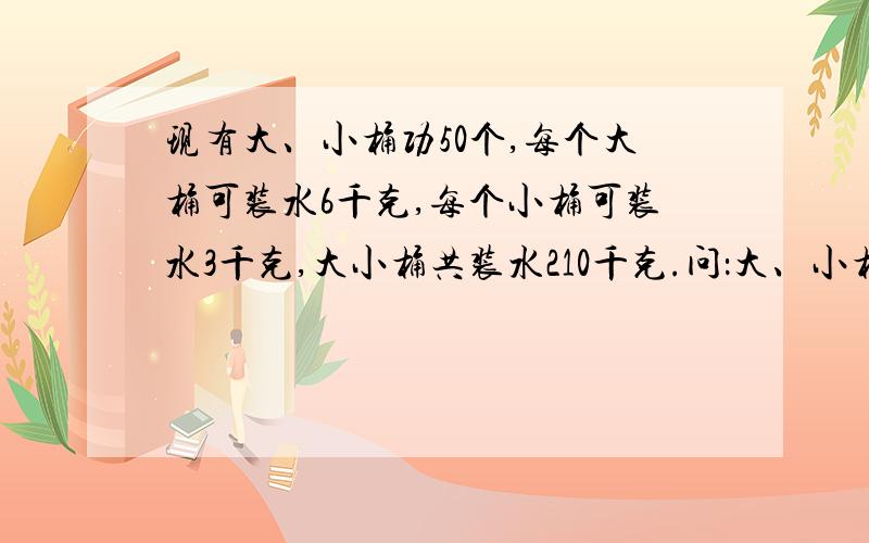 现有大、小桶功50个,每个大桶可装水6千克,每个小桶可装水3千克,大小桶共装水210千克.问：大、小桶个有