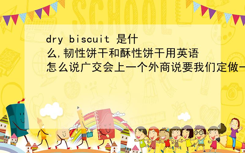 dry biscuit 是什么,韧性饼干和酥性饼干用英语怎么说广交会上一个外商说要我们定做一种dry biscuit.那是什么意思呀,是不是韧性饼干还有韧性饼干和酥性饼干用英语怎么说呀答的好加分呀!