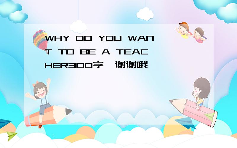 WHY DO YOU WANT TO BE A TEACHER300字,谢谢哦