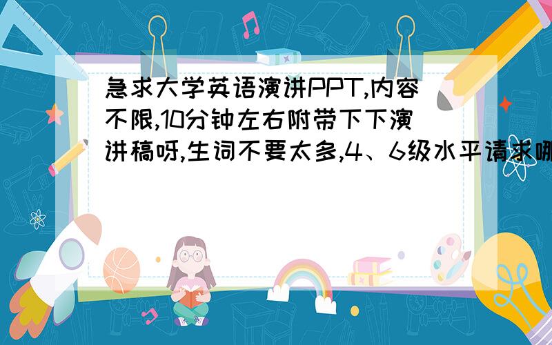 急求大学英语演讲PPT,内容不限,10分钟左右附带下下演讲稿呀,生词不要太多,4、6级水平请求哪位高手帮帮实在是没时间自己整了,