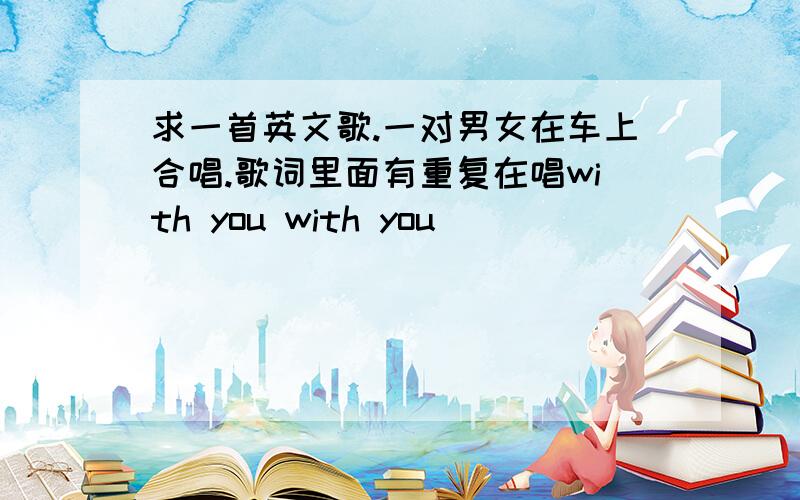 求一首英文歌.一对男女在车上合唱.歌词里面有重复在唱with you with you