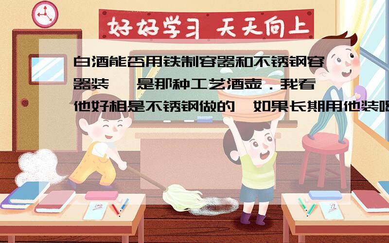 白酒能否用铁制容器和不锈钢容器装 ,是那种工艺酒壶．我看他好相是不锈钢做的,如果长期用他装喝了对人有害不?比喻 说一年半载的时间行不?知道的朋友说说．．