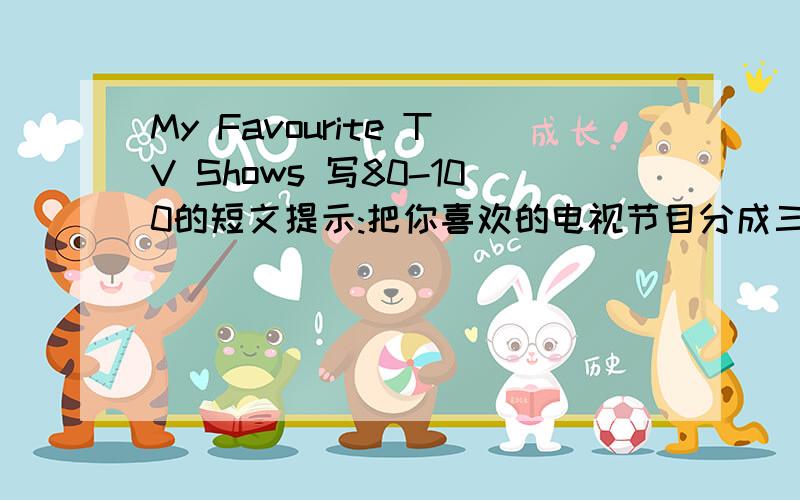 My Favourite TV Shows 写80-100的短文提示:把你喜欢的电视节目分成三类:晚间新闻、世界体育和动物世界,分别简要说一说喜欢这三种电视节目的原因.