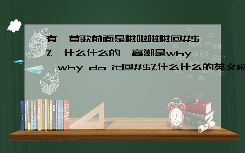 有一首歌前面是啦啦啦啦@#$%^什么什么的,高潮是why,why do it@#$%什么什么的英文歌曲,是个女的唱的点摇滚 有人知道麻烦一下吧