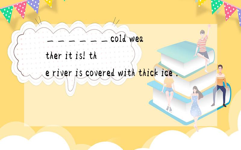 ______cold weather it is! the river is covered with thick ice .