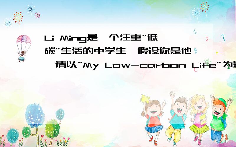 Li Ming是一个注重“低碳”生活的中学生,假设你是他,请以“My Low-carbon Life”为题写一篇80词左右的短参考词汇:on foot ,turn off,tap,reuse,make full use of,plastic bag1.每天步行上学2.离开教室时,关灯,电