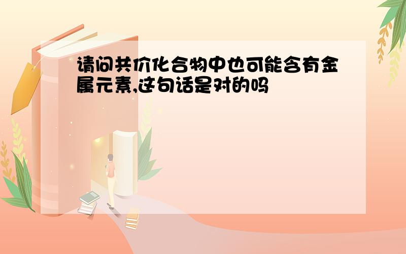 请问共价化合物中也可能含有金属元素,这句话是对的吗