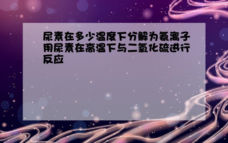 尿素在多少温度下分解为氨离子用尿素在高温下与二氧化硫进行反应