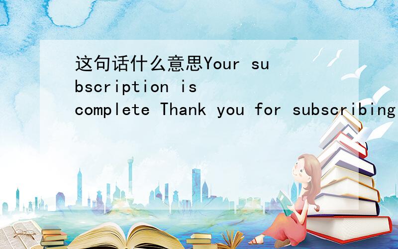 这句话什么意思Your subscription is complete Thank you for subscribing to our contact list. Your sub