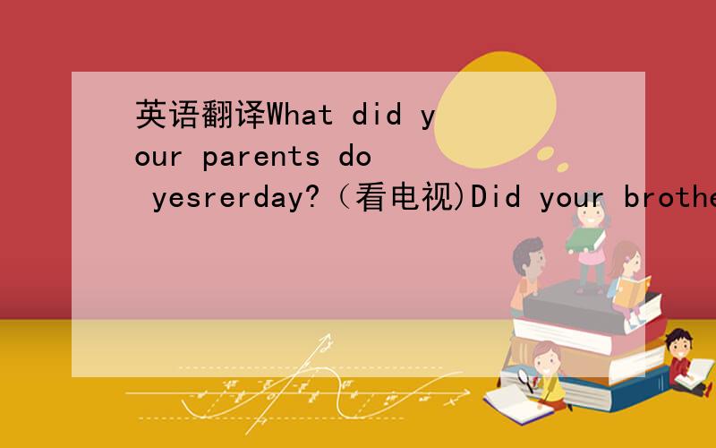 英语翻译What did your parents do yesrerday?（看电视)Did your brother play football yesterday?Where did you go on your holiday?Was it Tuesday yesterday?Did you＿a good time last week?When do you go to school?