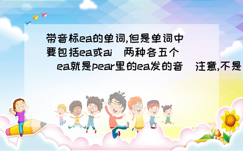 带音标ea的单词,但是单词中要包括ea或ai（两种各五个）ea就是pear里的ea发的音（注意,不是带ea这两个字母,而是音标中有）单词中要包括ea或ai（两种各五个）