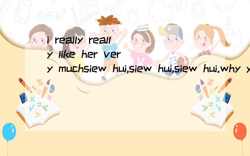 i really really like her very muchsiew hui,siew hui,siew hui.why you don't know me?will you see this?can u answer me?did you have a boyfriend?