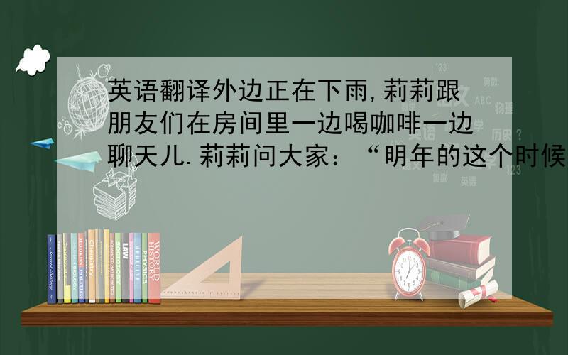 英语翻译外边正在下雨,莉莉跟朋友们在房间里一边喝咖啡一边聊天儿.莉莉问大家：“明年的这个时候,你们可能在做什么呢?”小叶说：“我可能正在跟男朋友一起旅行.”直美说：“我可能