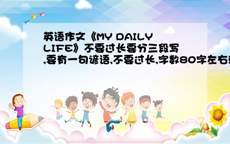 英语作文《MY DAILY LIFE》不要过长要分三段写,要有一句谚语,不要过长,字数80字左右就好.