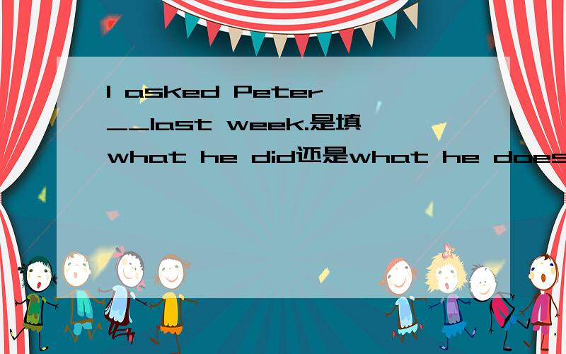 I asked Peter __last week.是填what he did还是what he does