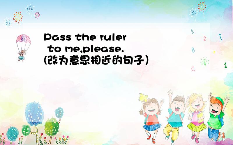 Pass the ruler to me,please.(改为意思相近的句子）