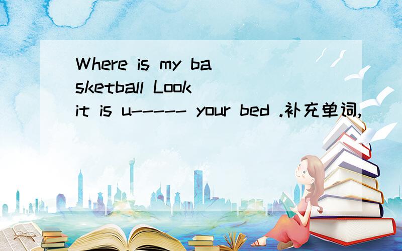 Where is my basketball Look it is u----- your bed .补充单词,