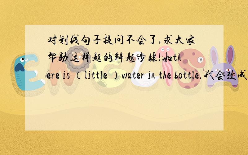 对划线句子提问不会了,求大家帮助这样题的解题步骤!如there is （little ）water in the bottle.我会改成how much water in the bottle 标准答案是how much water is there in the bottle.丢了is there如this book is （fifteen