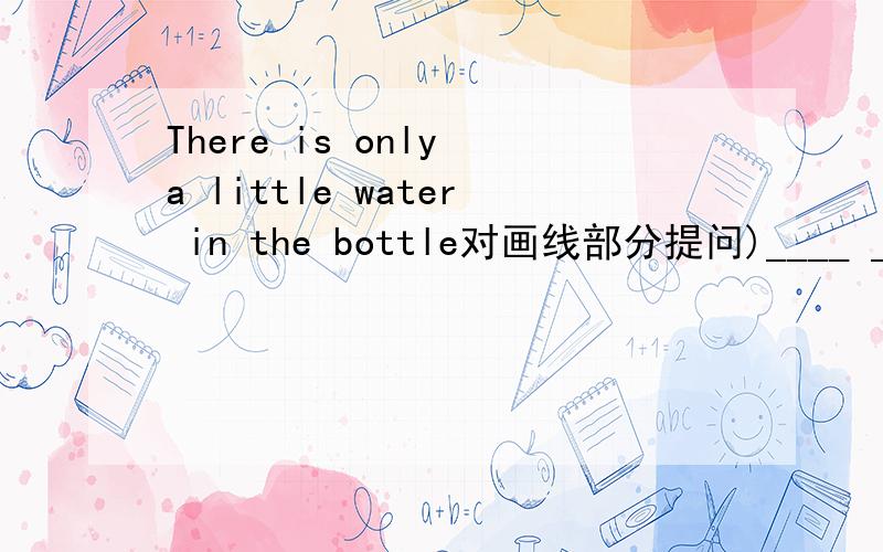 There is only a little water in the bottle对画线部分提问)____ ____ water ____ ____in the bottle?