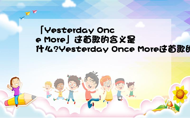 「Yesterday Once More」这首歌的含义是什么?Yesterday Once More这首歌的含义是什么?或者有什么更深刻的含义 ?