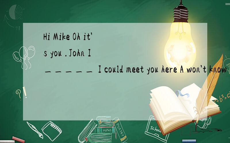 Hi Mike Oh it's you .John I _____ I could meet you here A won't know B don't kown C didn't know D hHi Mike Oh it's you .John I _____ I could meet you hereA won't know B don't kown C didn't know D haven't know