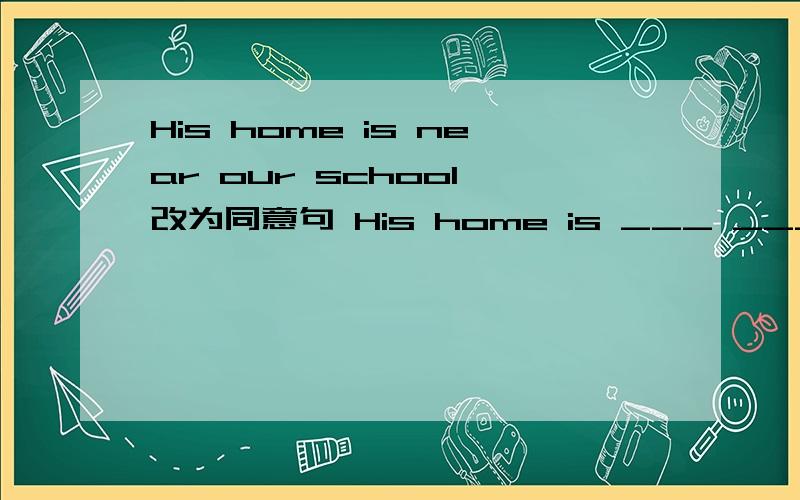 His home is near our school 改为同意句 His home is ___ ___ our school(2个空）我等着