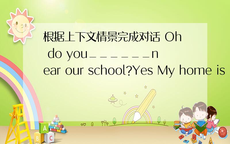 根据上下文情景完成对话 Oh do you______near our school?Yes My home is near our school is your homenear my school too?no it isnt l come to school by car________drives you to school your father or your mother?my father