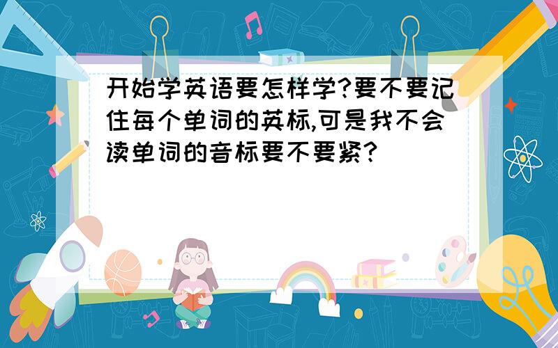 开始学英语要怎样学?要不要记住每个单词的英标,可是我不会读单词的音标要不要紧?