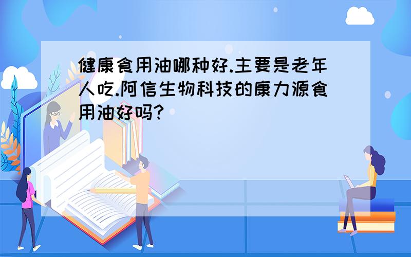 健康食用油哪种好.主要是老年人吃.阿信生物科技的康力源食用油好吗?