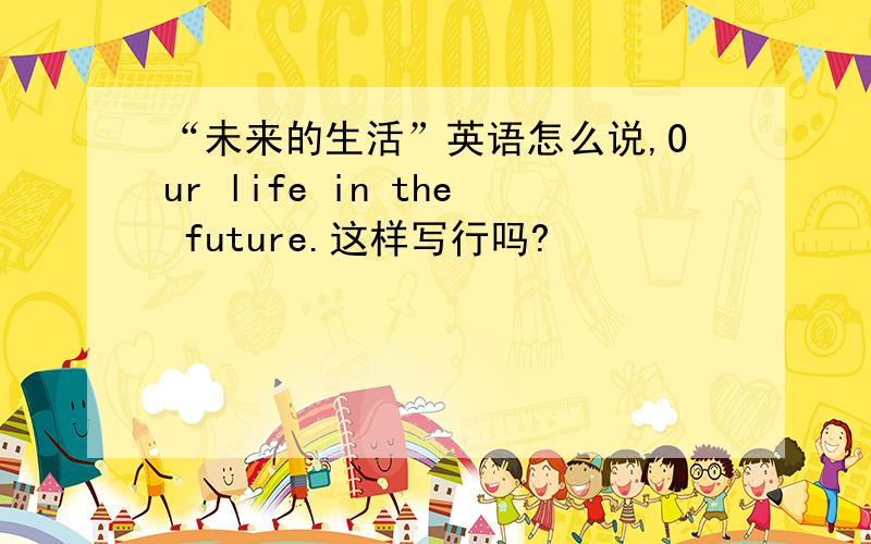 “未来的生活”英语怎么说,Our life in the future.这样写行吗?