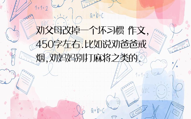 劝父母改掉一个坏习惯 作文,450字左右.比如说劝爸爸戒烟,劝妈妈别打麻将之类的.