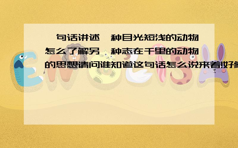 一句话讲述一种目光短浅的动物怎么了解另一种志在千里的动物的思想请问谁知道这句话怎么说来着!好象是个寓言故事还是什么的!