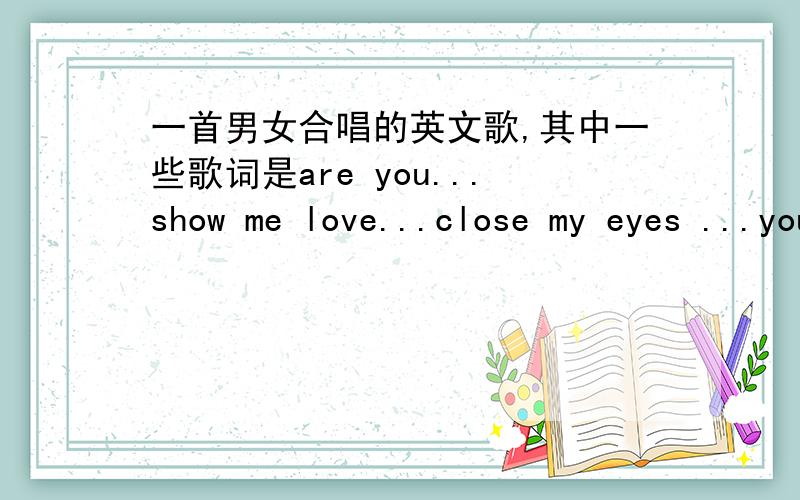 一首男女合唱的英文歌,其中一些歌词是are you...show me love...close my eyes ...you are男的部分是说唱的,说一段女的唱节奏比较快,不是像说唱的那种静静的伴奏的感觉,女的唱的那部分很好听