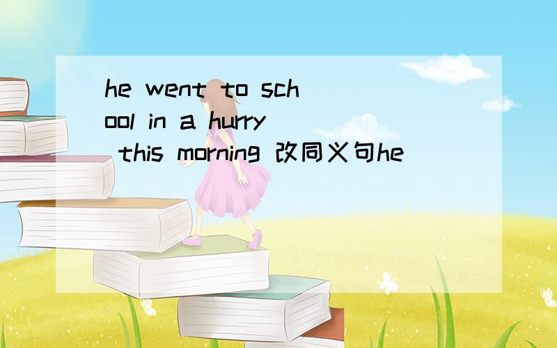 he went to school in a hurry this morning 改同义句he ___ ___ ___ to school this morning.