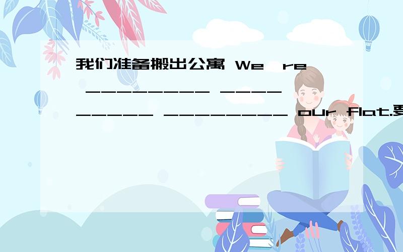 我们准备搬出公寓 We're ________ _________ ________ our flat.要用到out of 我们准备搬出公寓We're ________ _________ ________ our flat.要用到out of