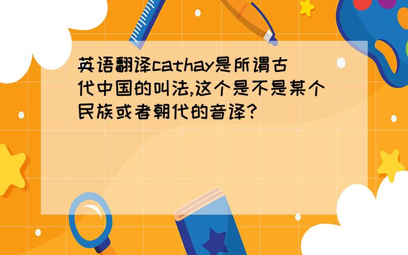 英语翻译cathay是所谓古代中国的叫法,这个是不是某个民族或者朝代的音译?