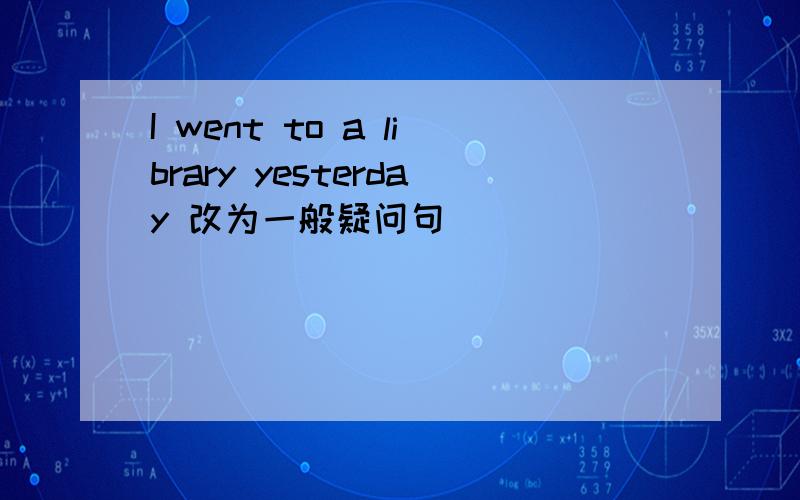 I went to a library yesterday 改为一般疑问句