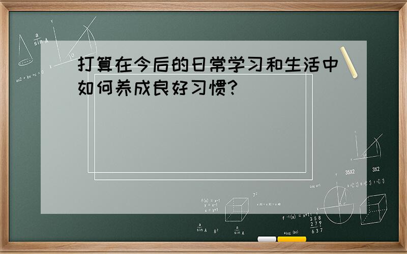 打算在今后的日常学习和生活中如何养成良好习惯?