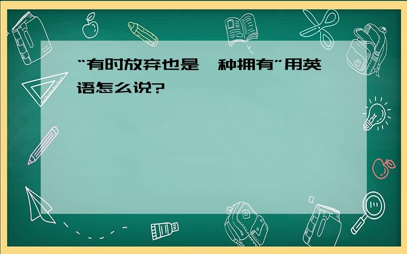 “有时放弃也是一种拥有”用英语怎么说?