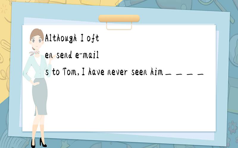 Although I often send e-mails to Tom,I have never seen him____