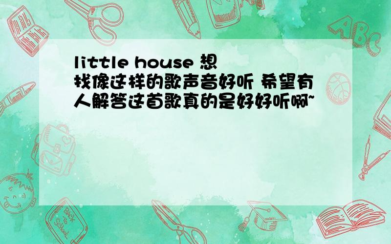 little house 想找像这样的歌声音好听 希望有人解答这首歌真的是好好听啊~