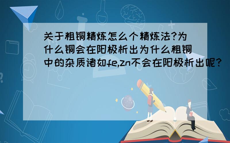 关于粗铜精炼怎么个精炼法?为什么铜会在阳极析出为什么粗铜中的杂质诸如fe,zn不会在阳极析出呢?