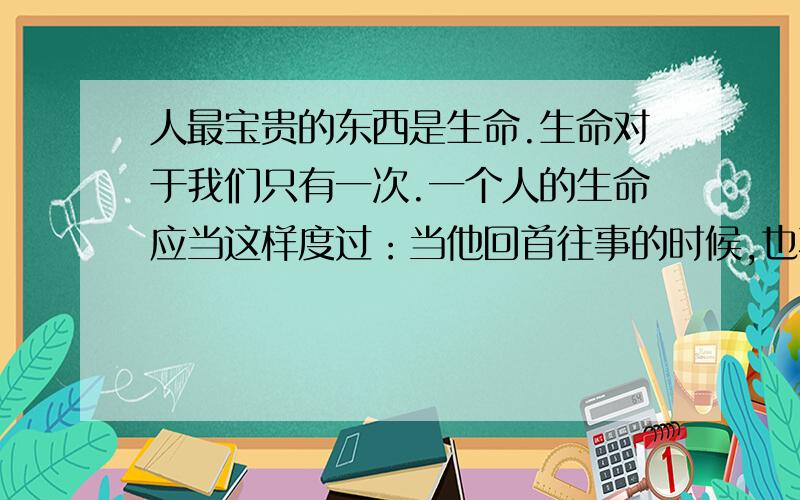 人最宝贵的东西是生命.生命对于我们只有一次.一个人的生命应当这样度过：当他回首往事的时候,也不因虚度年华而悔恨,也不因碌碌无为而羞愧——这样,在临死的时候,它能够说：“我整个