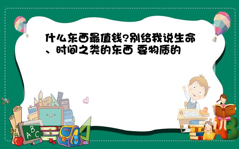 什么东西最值钱?别给我说生命、时间之类的东西 要物质的