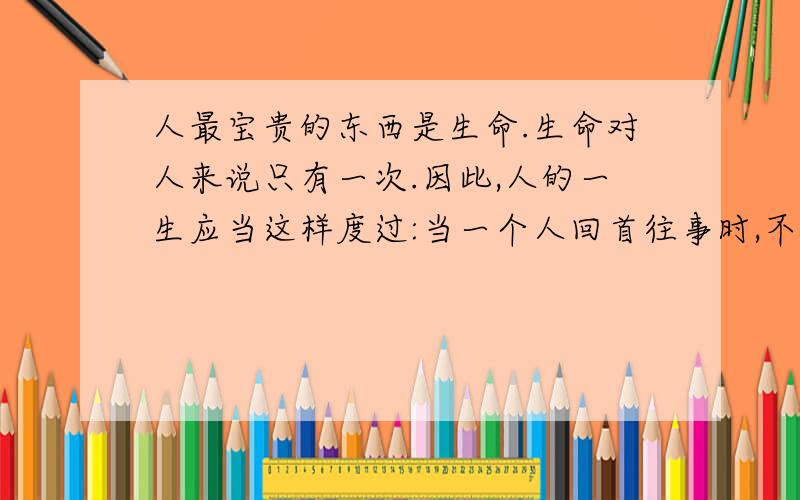 人最宝贵的东西是生命.生命对人来说只有一次.因此,人的一生应当这样度过:当一个人回首往事时,不因虚度年华而悔恨,也不因碌碌无为而羞愧;这样,在他临死的时候,能够说,我把整个生命和全