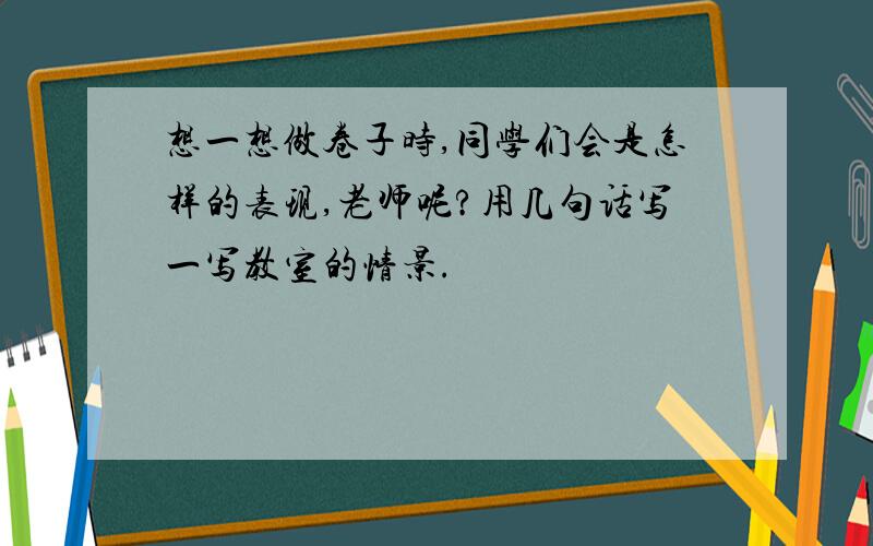 想一想做卷子时,同学们会是怎样的表现,老师呢?用几句话写一写教室的情景.